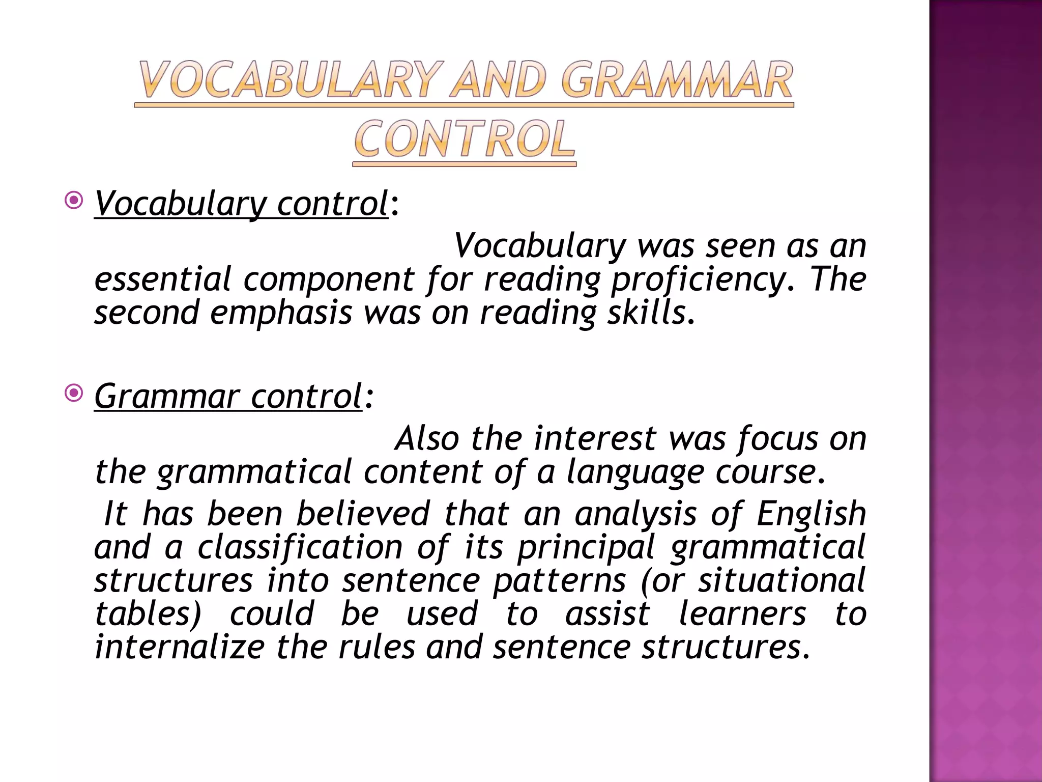    Vocabulary control:
                          Vocabulary was seen as an
    essential component for reading proficiency. The
    second emphasis was on reading skills.

   Grammar control:
                        Also the interest was focus on
    the grammatical content of a language course.
     It has been believed that an analysis of English
    and a classification of its principal grammatical
    structures into sentence patterns (or situational
    tables) could be used to assist learners to
    internalize the rules and sentence structures.
 