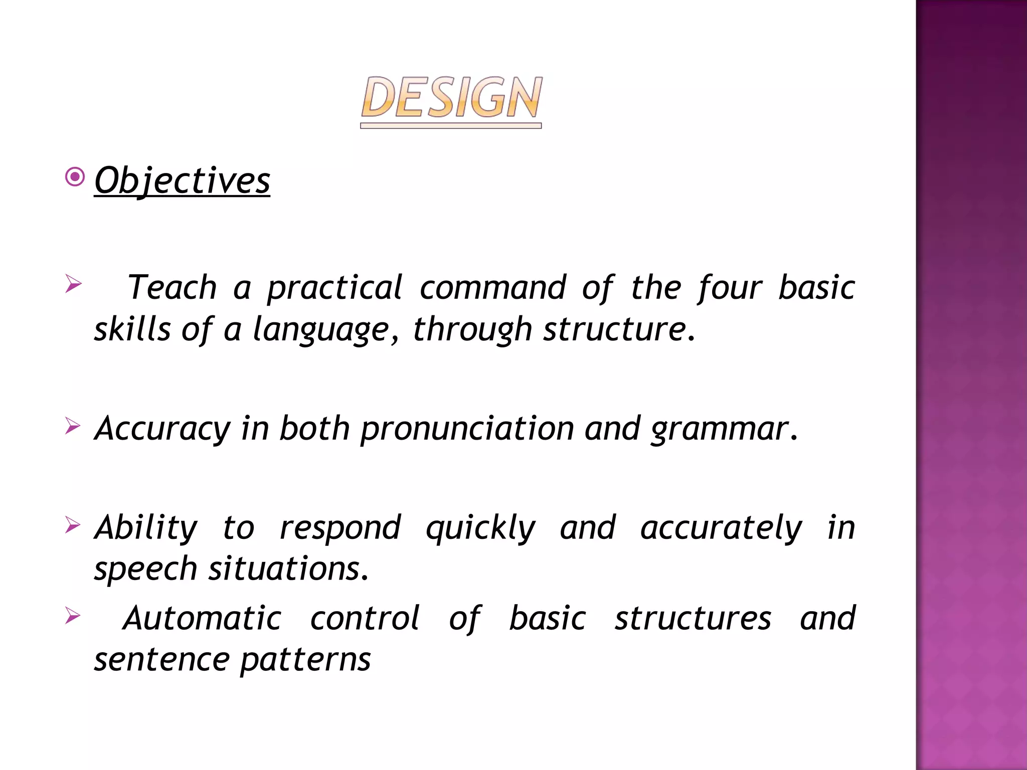  Objectives


     Teach a practical command of the four basic
    skills of a language, through structure.

   Accuracy in both pronunciation and grammar.

   Ability to respond quickly and accurately in
    speech situations.
     Automatic control of basic structures and
    sentence patterns
 