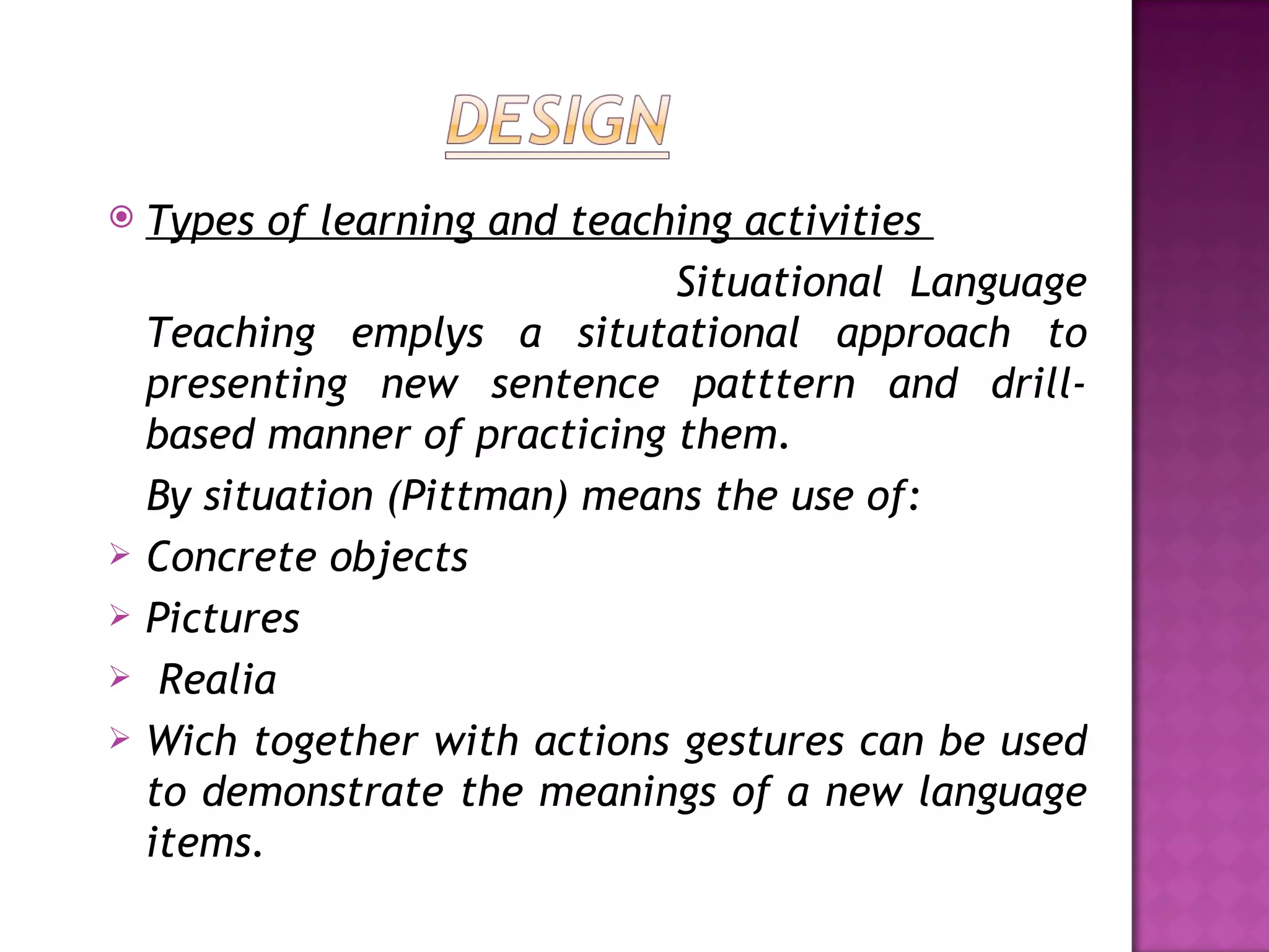    Types of learning and teaching activities
                               Situational Language
    Teaching emplys a situtational approach to
    presenting new sentence patttern and drill-
    based manner of practicing them.
    By situation (Pittman) means the use of:
   Concrete objects
   Pictures
    Realia
   Wich together with actions gestures can be used
    to demonstrate the meanings of a new language
    items.
 