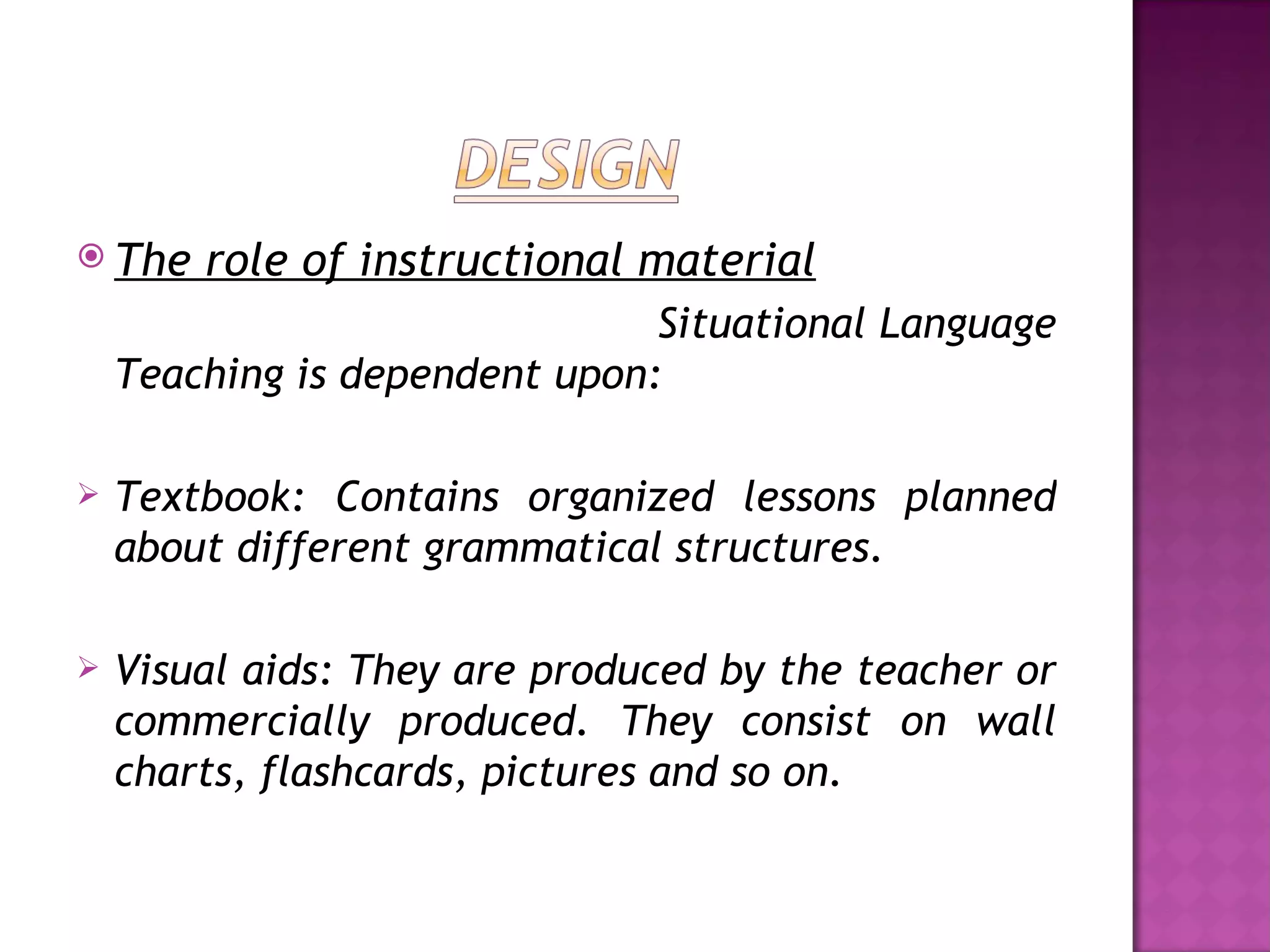  The   role of instructional material
                               Situational Language
    Teaching is dependent upon:

   Textbook: Contains organized lessons planned
    about different grammatical structures.

   Visual aids: They are produced by the teacher or
    commercially produced. They consist on wall
    charts, flashcards, pictures and so on.
 