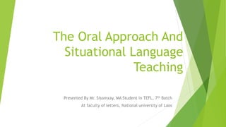 The Oral Approach And
Situational Language
Teaching
Presented By Mr. Sisomxay, MA Student in TEFL, 7th Batch
At faculty of letters, National university of Laos
 