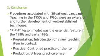 3. Conclusion
 Procedures associated with Situational Language
Teaching in the 1950s and 1960s were an extension
and further development of well-established
techniques.
 “P-P-P” lesson model was the essential feature in
the 1980s and early 1990s.
 Presentation: Introduction of a new teaching
item in context.
 Practice: Controlled practice of the item.
 Production: A freer practice phase.
 