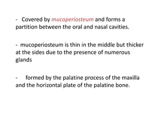 - Covered by mucoperiosteum and forms a
partition between the oral and nasal cavities.

- mucoperiosteum is thin in the middle but thicker
at the sides due to the presence of numerous
glands

- formed by the palatine process of the maxilla
and the horizontal plate of the palatine bone.
 