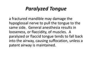 Paralyzed Tongue
a fractured mandible may damage the
hypoglossal nerve to pull the tongue to the
same side. General anesthesia results in
looseness, or flaccidity, of muscles. A
paralyzed or flaccid tongue tends to fall back
into the airway, causing suffocation, unless a
patent airway is maintained.
 