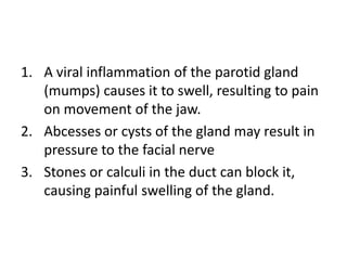 1. A viral inflammation of the parotid gland
   (mumps) causes it to swell, resulting to pain
   on movement of the jaw.
2. Abcesses or cysts of the gland may result in
   pressure to the facial nerve
3. Stones or calculi in the duct can block it,
   causing painful swelling of the gland.
 