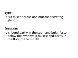 Type:
It is a mixed serous and mucous secreting
   gland.

Location:
It is found partly in the submandibular fossa
   below the mylohyoid muscle and partly in
   the floor of the mouth.
 