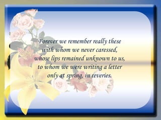 Forever we remember really these with whom we never caressed, whose lips remained unknown to us, to whom we were writing a letter only at spring, in reveries. 