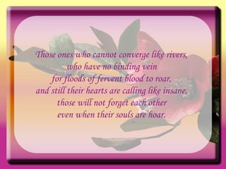 Those ones who cannot converge like rivers, who have no binding vein for floods of fervent blood to roar, and still their hearts are calling like insane, those will not forget each other even when their souls are hoar. 