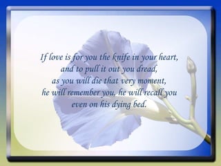 If love is for you the knife in your heart, and to pull it out you dread, as you will die that very moment, he will remember you, he will recall you even on his dying bed. 