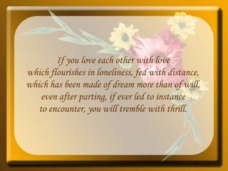 If you love each other with love which flourishes in loneliness, fed with distance, which has been made of dream more than of will, even after parting, if ever led to instance to encounter, you will tremble with thrill. 