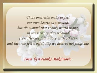 Those ones who make us feel our own hearts as a wound, but the wound that is only worth living, in our memory they rebound even after we fall in love with others - and then we feel woeful, like we deserve not forgiving.Poem  by DesankaMaksimovic 