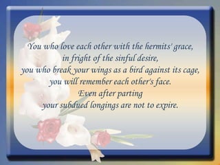 You who love each other with the hermits' grace, in fright of the sinful desire, you who break your wings as a bird against its cage, you will remember each other's face. Even after parting your subdued longings are not to expire. 