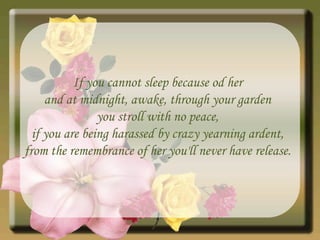If you cannot sleep because od her and at midnight, awake, through your garden you stroll with no peace, if you are being harassed by crazy yearning ardent, from the remembrance of her you'll never have release. 