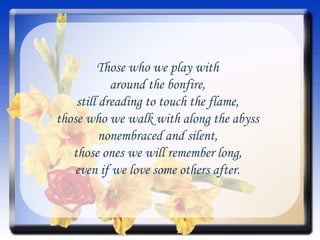 Those who we play with around the bonfire, still dreading to touch the flame, those who we walk with along the abyss nonembraced and silent, those ones we will remember long, even if we love some others after. 