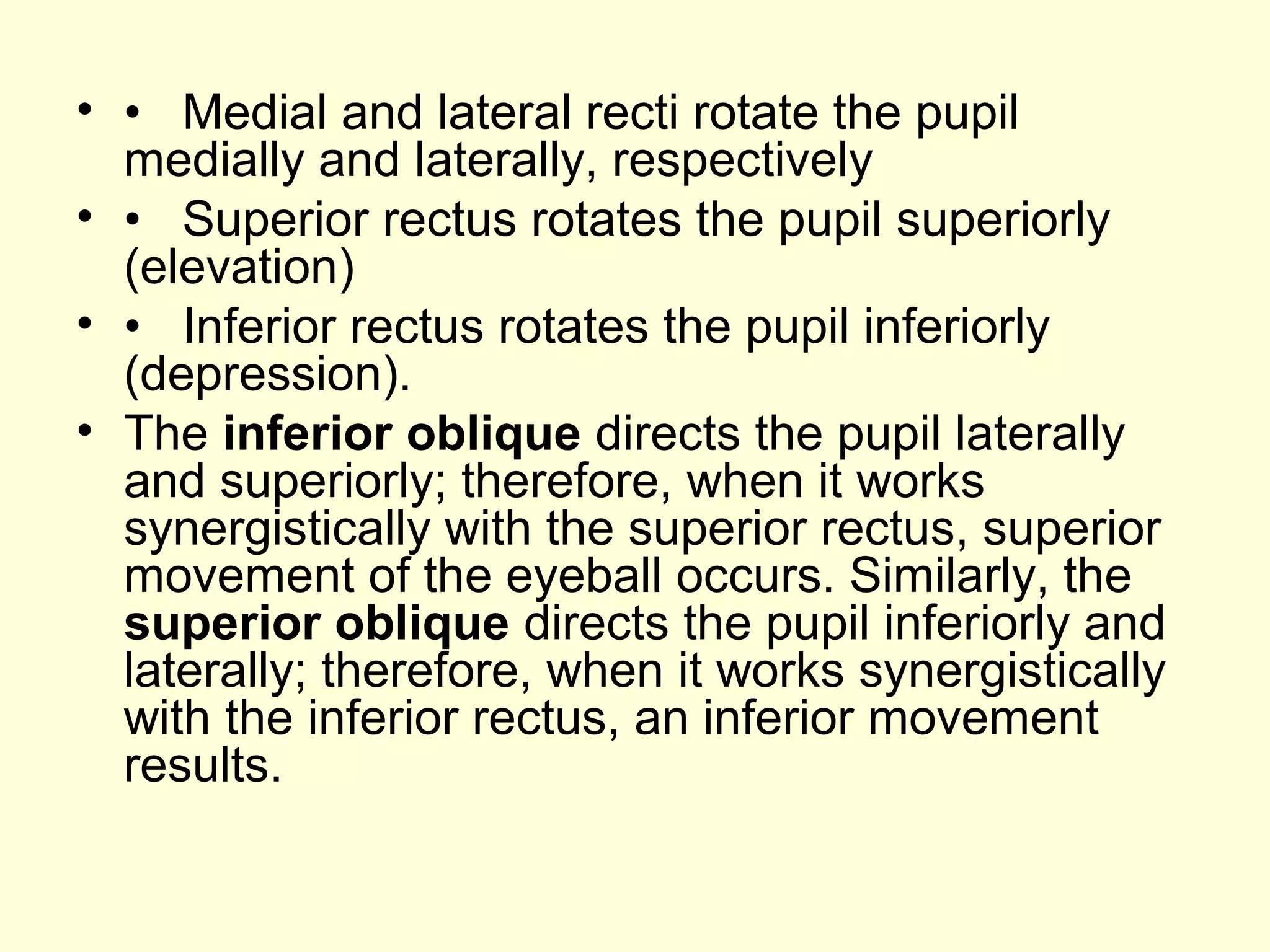 • • Medial and lateral recti rotate the pupil
medially and laterally, respectively
• • Superior rectus rotates the pupil superiorly
(elevation)
• • Inferior rectus rotates the pupil inferiorly
(depression).
• The inferior oblique directs the pupil laterally
and superiorly; therefore, when it works
synergistically with the superior rectus, superior
movement of the eyeball occurs. Similarly, the
superior oblique directs the pupil inferiorly and
laterally; therefore, when it works synergistically
with the inferior rectus, an inferior movement
results.
 