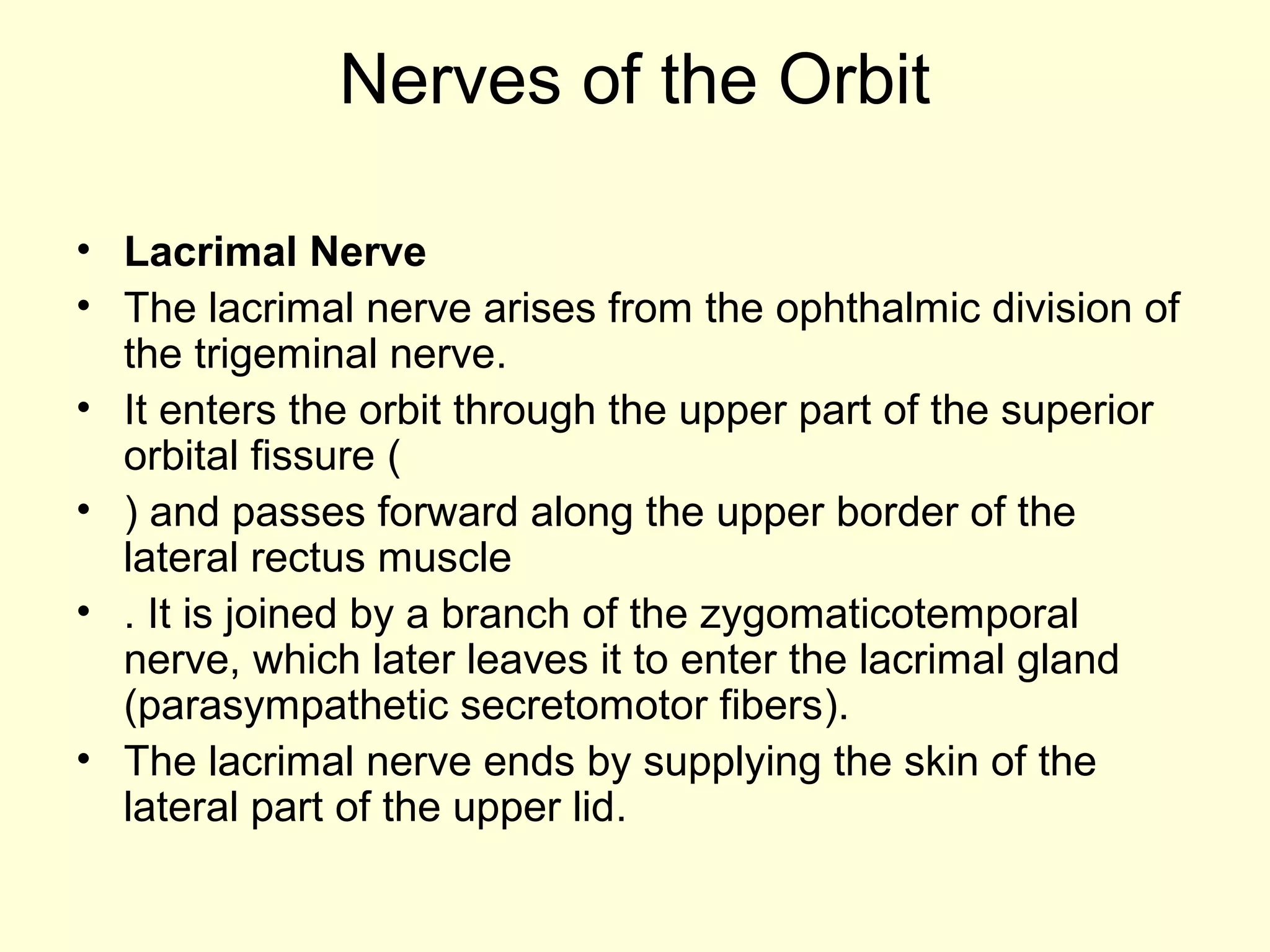 Nerves of the Orbit
• Lacrimal Nerve
• The lacrimal nerve arises from the ophthalmic division of
the trigeminal nerve.
• It enters the orbit through the upper part of the superior
orbital fissure (
• ) and passes forward along the upper border of the
lateral rectus muscle
• . It is joined by a branch of the zygomaticotemporal
nerve, which later leaves it to enter the lacrimal gland
(parasympathetic secretomotor fibers).
• The lacrimal nerve ends by supplying the skin of the
lateral part of the upper lid.
 