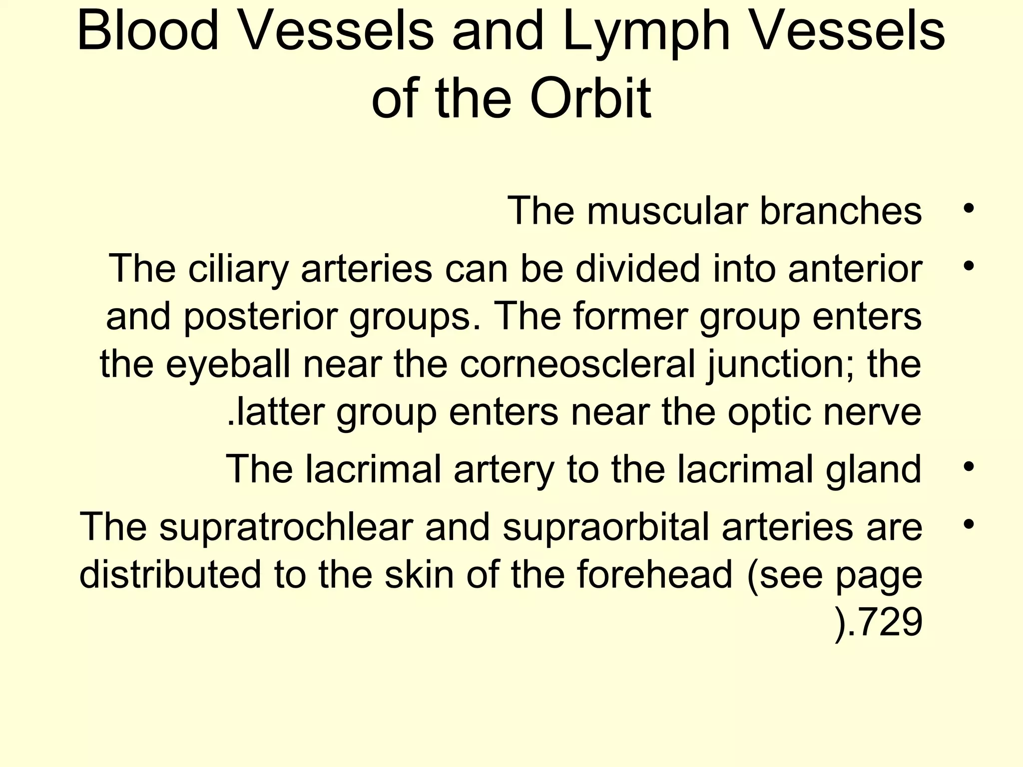 Blood Vessels and Lymph Vessels
of the Orbit
•The muscular branches
•The ciliary arteries can be divided into anterior
and posterior groups. The former group enters
the eyeball near the corneoscleral junction; the
latter group enters near the optic nerve.
•The lacrimal artery to the lacrimal gland
•The supratrochlear and supraorbital arteries are
distributed to the skin of the forehead (see page
729).
 