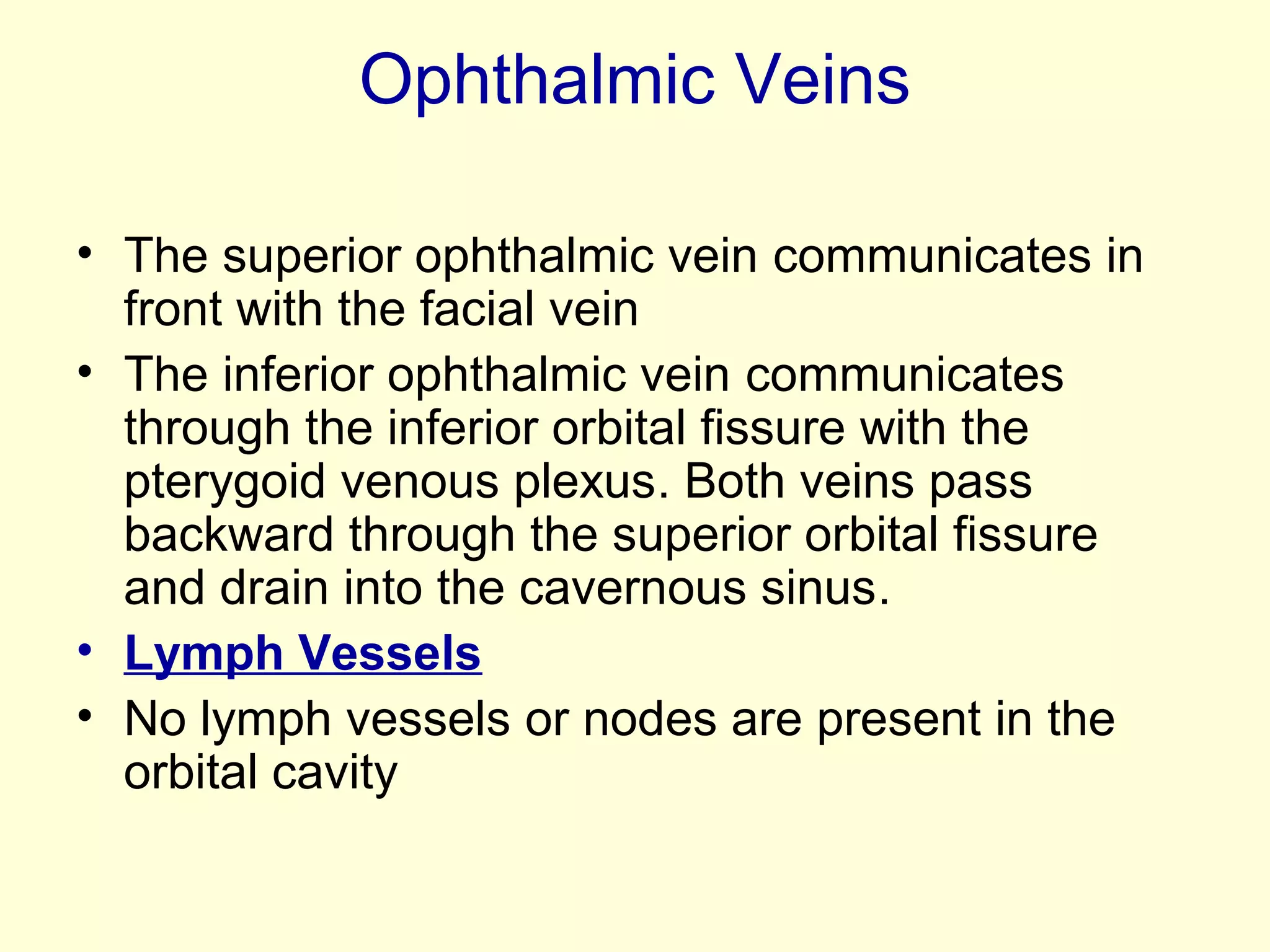 Ophthalmic Veins
• The superior ophthalmic vein communicates in
front with the facial vein
• The inferior ophthalmic vein communicates
through the inferior orbital fissure with the
pterygoid venous plexus. Both veins pass
backward through the superior orbital fissure
and drain into the cavernous sinus.
• Lymph Vessels
• No lymph vessels or nodes are present in the
orbital cavity
 