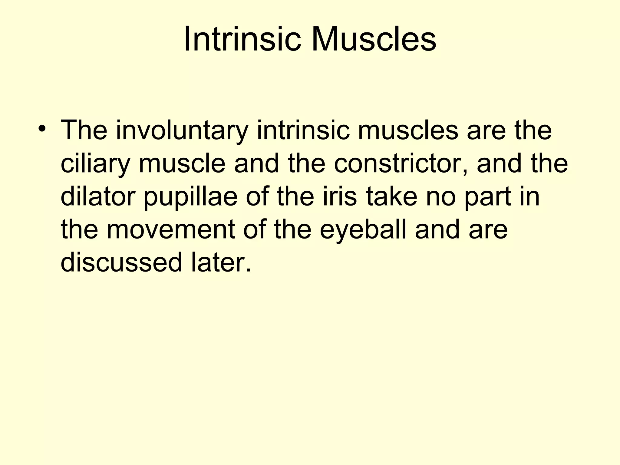 Intrinsic Muscles
• The involuntary intrinsic muscles are the
ciliary muscle and the constrictor, and the
dilator pupillae of the iris take no part in
the movement of the eyeball and are
discussed later.
 