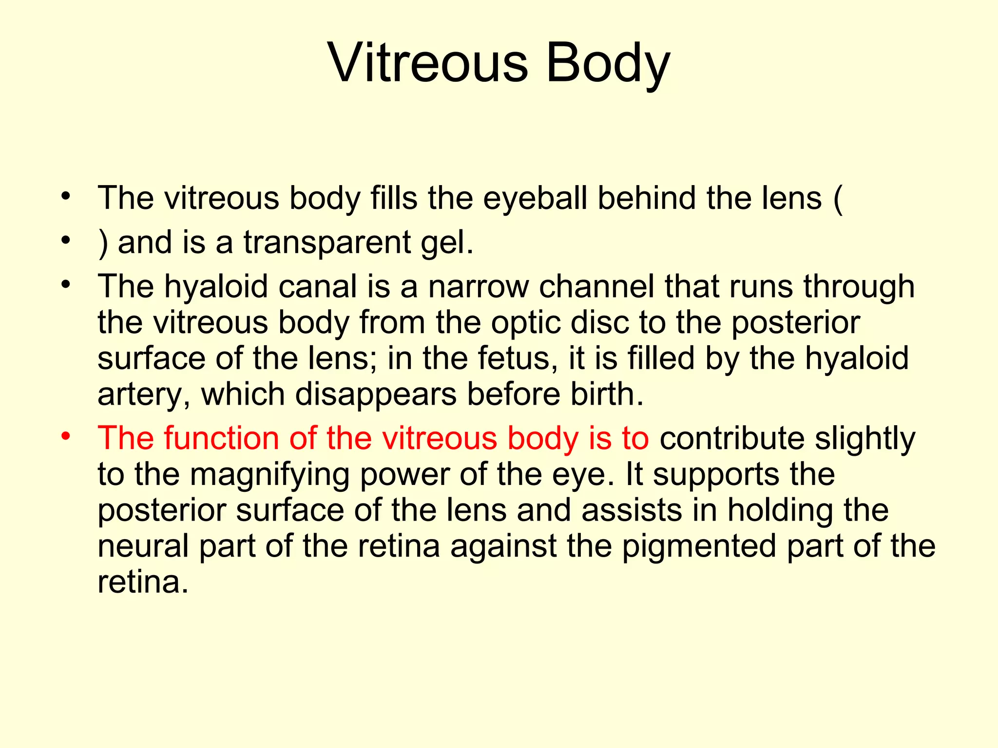 Vitreous Body
• The vitreous body fills the eyeball behind the lens (
• ) and is a transparent gel.
• The hyaloid canal is a narrow channel that runs through
the vitreous body from the optic disc to the posterior
surface of the lens; in the fetus, it is filled by the hyaloid
artery, which disappears before birth.
• The function of the vitreous body is to contribute slightly
to the magnifying power of the eye. It supports the
posterior surface of the lens and assists in holding the
neural part of the retina against the pigmented part of the
retina.
 