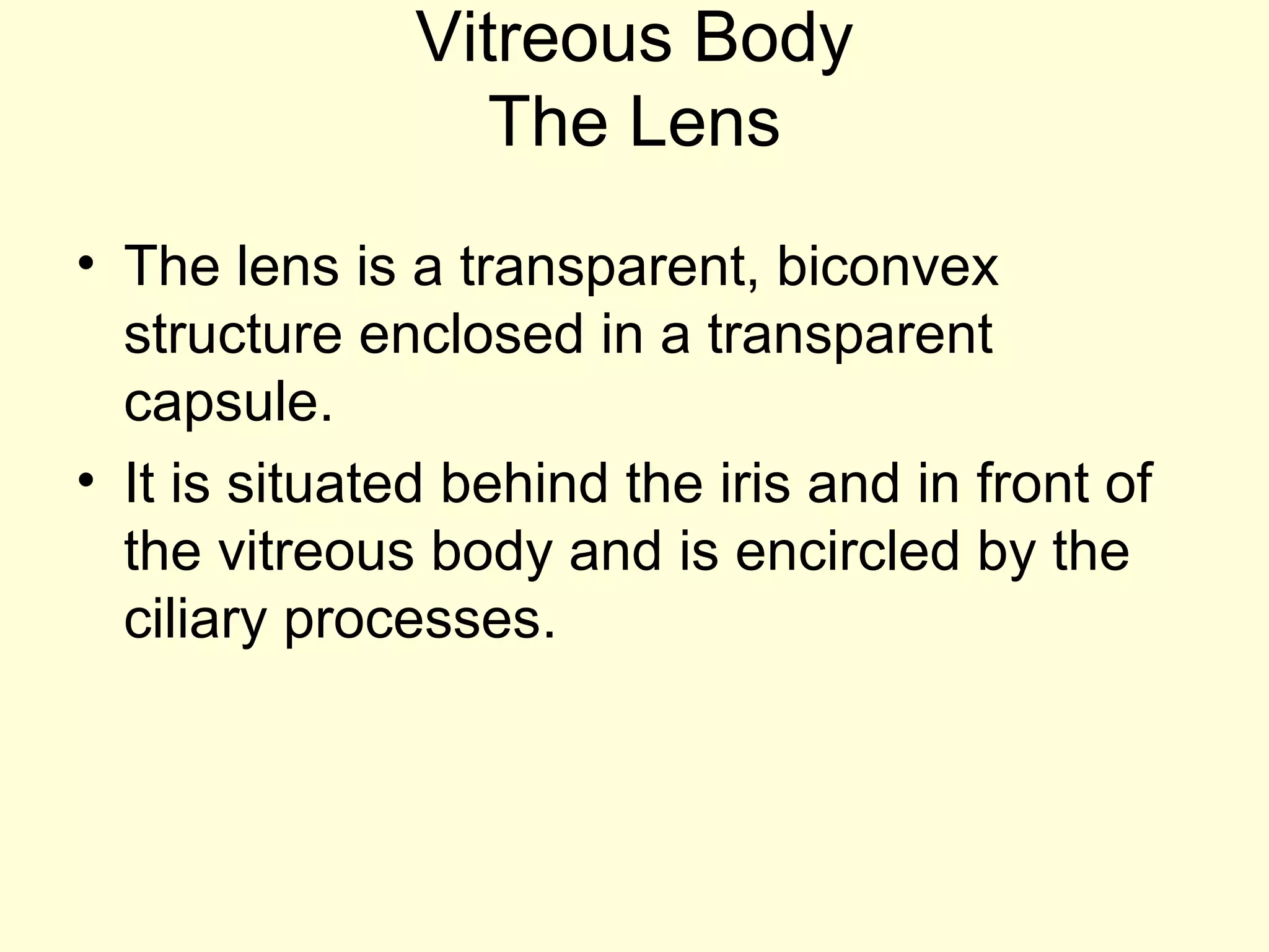 Vitreous Body
The Lens
• The lens is a transparent, biconvex
structure enclosed in a transparent
capsule.
• It is situated behind the iris and in front of
the vitreous body and is encircled by the
ciliary processes.
 