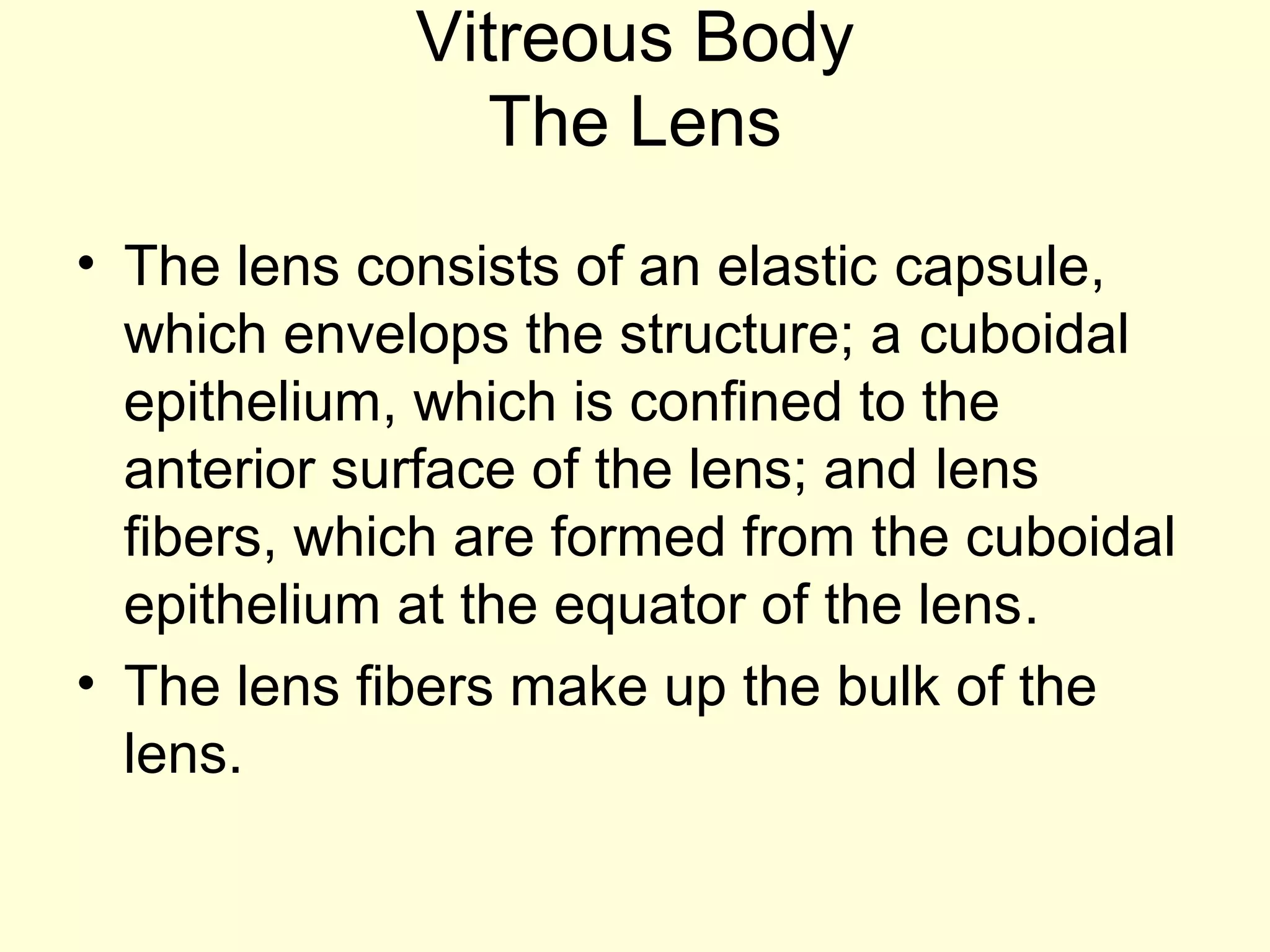 Vitreous Body
The Lens
• The lens consists of an elastic capsule,
which envelops the structure; a cuboidal
epithelium, which is confined to the
anterior surface of the lens; and lens
fibers, which are formed from the cuboidal
epithelium at the equator of the lens.
• The lens fibers make up the bulk of the
lens.
 