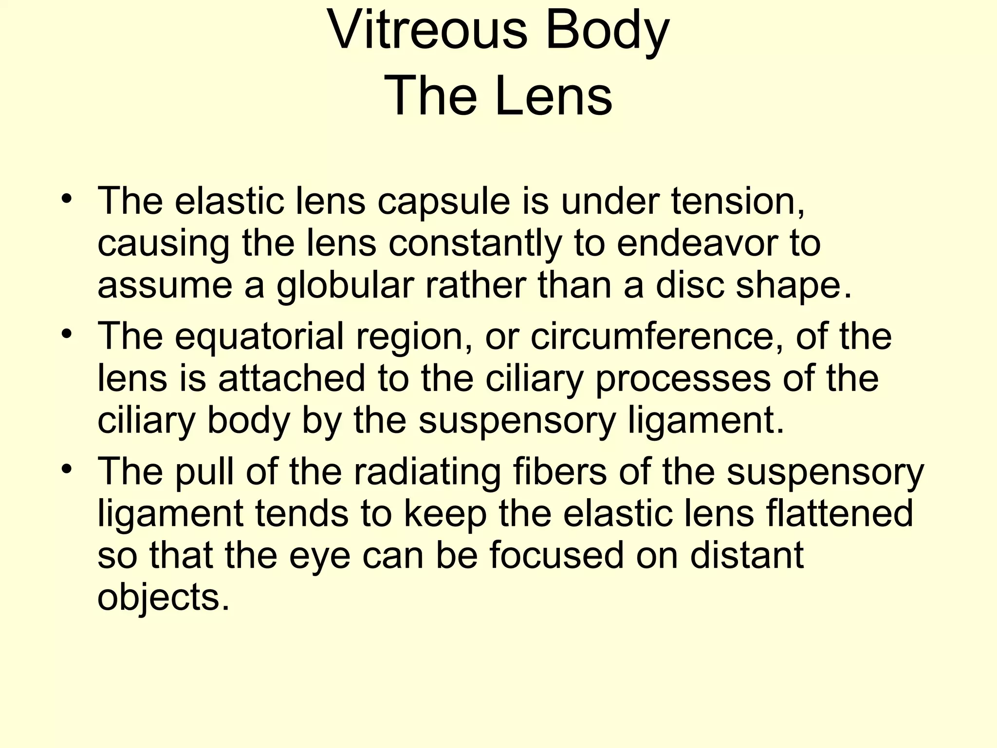 Vitreous Body
The Lens
• The elastic lens capsule is under tension,
causing the lens constantly to endeavor to
assume a globular rather than a disc shape.
• The equatorial region, or circumference, of the
lens is attached to the ciliary processes of the
ciliary body by the suspensory ligament.
• The pull of the radiating fibers of the suspensory
ligament tends to keep the elastic lens flattened
so that the eye can be focused on distant
objects.
 