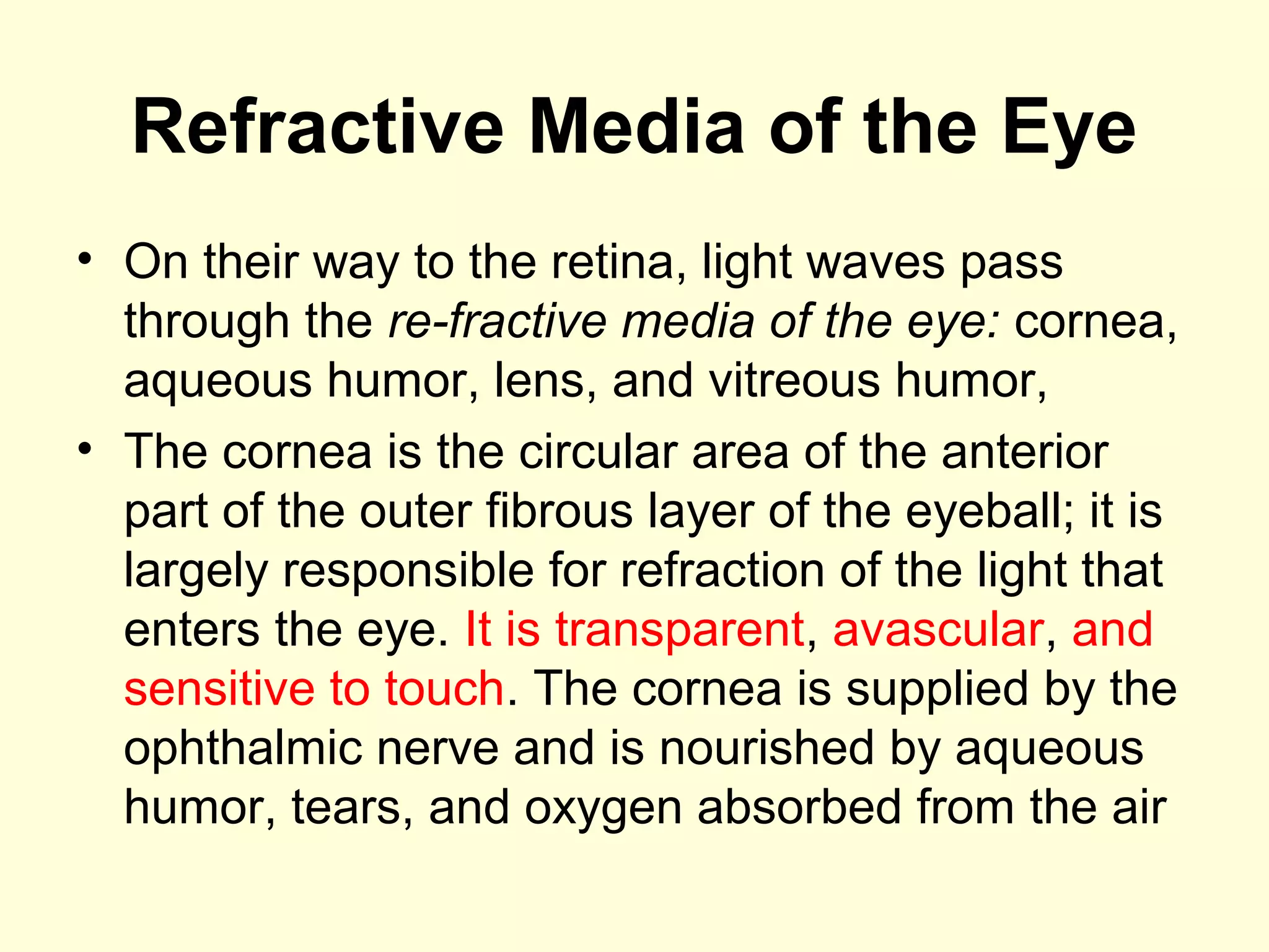 Refractive Media of the Eye
• On their way to the retina, light waves pass
through the re­fractive media of the eye: cornea,
aqueous humor, lens, and vitreous humor,
• The cornea is the circular area of the anterior
part of the outer fibrous layer of the eyeball; it is
largely responsible for refraction of the light that
enters the eye. It is transparent, avascular, and
sensitive to touch. The cornea is supplied by the
ophthalmic nerve and is nourished by aqueous
humor, tears, and oxygen absorbed from the air
 