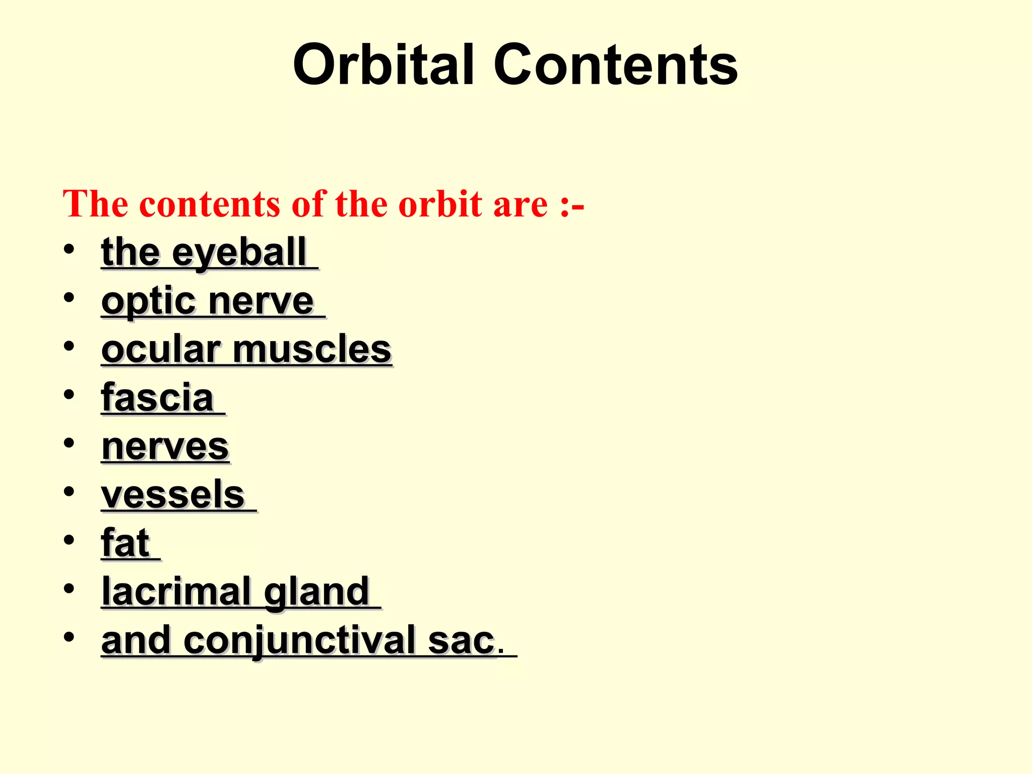 Orbital Contents
The contents of the orbit are :-
• the eyeballthe eyeball
• optic nerveoptic nerve
• ocular musclesocular muscles
• fasciafascia
• nervesnerves
• vesselsvessels
• fatfat
• lacrimal glandlacrimal gland
• and conjunctival sacand conjunctival sac.
 