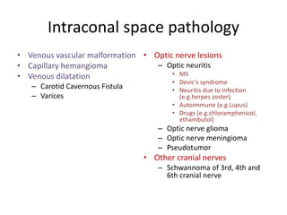 Intraconal space pathology
• Venous vascular malformation
• Capillary hemangioma
• Venous dilatation
– Carotid Cavernous Fistula
– Varices
• Optic nerve lesions
– Optic neuritis
• MS
• Devic's syndrome
• Neuritis due to infection
(e.g.herpes zoster)
• Autoimmune (e.g.Lupus)
• Drugs (e.g.chloramphenicol,
ethambutol)
– Optic nerve glioma
– Optic nerve meningioma
– Pseudotumor
• Other cranial nerves
– Schwannoma of 3rd, 4th and
6th cranial nerve
 