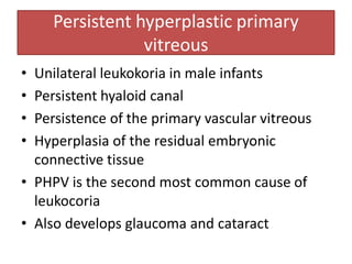 Persistent hyperplastic primary
vitreous
• Unilateral leukokoria in male infants
• Persistent hyaloid canal
• Persistence of the primary vascular vitreous
• Hyperplasia of the residual embryonic
connective tissue
• PHPV is the second most common cause of
leukocoria
• Also develops glaucoma and cataract
 