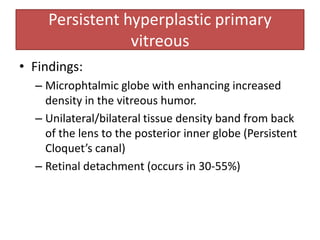 • Findings:
– Microphtalmic globe with enhancing increased
density in the vitreous humor.
– Unilateral/bilateral tissue density band from back
of the lens to the posterior inner globe (Persistent
Cloquet’s canal)
– Retinal detachment (occurs in 30-55%)
Persistent hyperplastic primary
vitreous
 