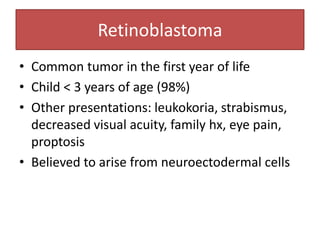 Retinoblastoma
• Common tumor in the first year of life
• Child < 3 years of age (98%)
• Other presentations: leukokoria, strabismus,
decreased visual acuity, family hx, eye pain,
proptosis
• Believed to arise from neuroectodermal cells
 