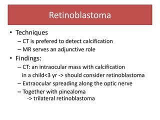 Retinoblastoma
• Techniques
– CT is prefered to detect calcification
– MR serves an adjunctive role
• Findings:
– CT: an intraocular mass with calcification
in a child<3 yr -> should consider retinoblastoma
– Extraocular spreading along the optic nerve
– Together with pinealoma
-> trilateral retinoblastoma
 