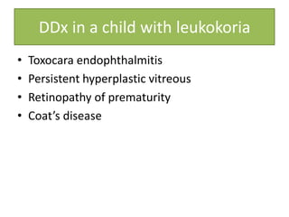 DDx in a child with leukokoria
• Toxocara endophthalmitis
• Persistent hyperplastic vitreous
• Retinopathy of prematurity
• Coat’s disease
 