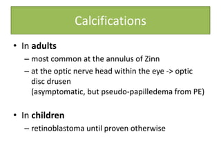 Calcifications
• In adults
– most common at the annulus of Zinn
– at the optic nerve head within the eye -> optic
disc drusen
(asymptomatic, but pseudo-papilledema from PE)
• In children
– retinoblastoma until proven otherwise
 