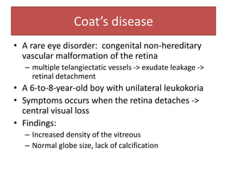 Coat’s disease
• A rare eye disorder: congenital non-hereditary
vascular malformation of the retina
– multiple telangiectatic vessels -> exudate leakage ->
retinal detachment
• A 6-to-8-year-old boy with unilateral leukokoria
• Symptoms occurs when the retina detaches ->
central visual loss
• Findings:
– Increased density of the vitreous
– Normal globe size, lack of calcification
 