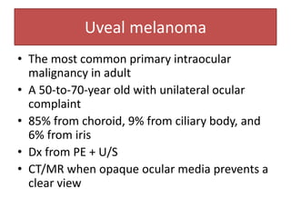 Uveal melanoma
• The most common primary intraocular
malignancy in adult
• A 50-to-70-year old with unilateral ocular
complaint
• 85% from choroid, 9% from ciliary body, and
6% from iris
• Dx from PE + U/S
• CT/MR when opaque ocular media prevents a
clear view
 