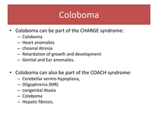 Coloboma
• Coloboma can be part of the CHARGE syndrome:
– Coloboma
– Heart anomalies
– choanal Atresia
– Retardation of growth and development
– Genital and Ear anomalies.
• Coloboma can also be part of the COACH syndrome:
– Cerebellar vermis hypoplasia,
– Oligophrenia (MR)
– congenital Ataxia
– Coloboma
– Hepatic fibrosis.
 