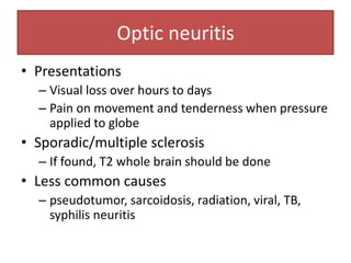 Optic neuritis
• Presentations
– Visual loss over hours to days
– Pain on movement and tenderness when pressure
applied to globe
• Sporadic/multiple sclerosis
– If found, T2 whole brain should be done
• Less common causes
– pseudotumor, sarcoidosis, radiation, viral, TB,
syphilis neuritis
 