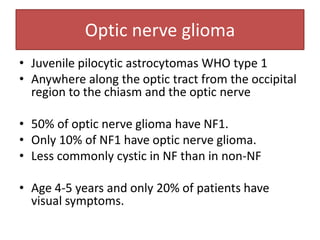 Optic nerve glioma
• Juvenile pilocytic astrocytomas WHO type 1
• Anywhere along the optic tract from the occipital
region to the chiasm and the optic nerve
• 50% of optic nerve glioma have NF1.
• Only 10% of NF1 have optic nerve glioma.
• Less commonly cystic in NF than in non-NF
• Age 4-5 years and only 20% of patients have
visual symptoms.
 