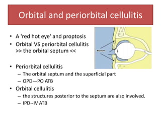Orbital and periorbital cellulitis
• A 'red hot eye' and proptosis
• Orbital VS periorbital cellulitis ->
>> the orbital septum <<
• Periorbital cellulitis
– The orbital septum and the superficial part
– OPD—PO ATB
• Orbital cellulitis
– the structures posterior to the septum are also involved.
– IPD--IV ATB
 