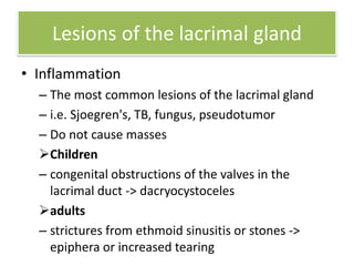 Lesions of the lacrimal gland
• Inflammation
– The most common lesions of the lacrimal gland
– i.e. Sjoegren's, TB, fungus, pseudotumor
– Do not cause masses
Children
– congenital obstructions of the valves in the
lacrimal duct -> dacryocystoceles
adults
– strictures from ethmoid sinusitis or stones ->
epiphera or increased tearing
 