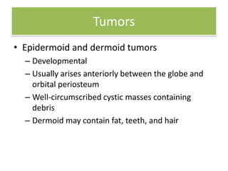 Tumors
• Epidermoid and dermoid tumors
– Developmental
– Usually arises anteriorly between the globe and
orbital periosteum
– Well-circumscribed cystic masses containing
debris
– Dermoid may contain fat, teeth, and hair
 