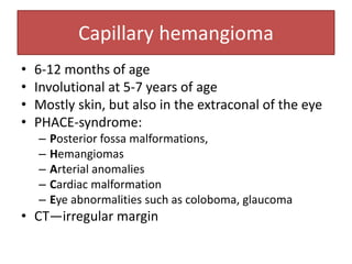 Capillary hemangioma
• 6-12 months of age
• Involutional at 5-7 years of age
• Mostly skin, but also in the extraconal of the eye
• PHACE-syndrome:
– Posterior fossa malformations,
– Hemangiomas
– Arterial anomalies
– Cardiac malformation
– Eye abnormalities such as coloboma, glaucoma
• CT—irregular margin
 