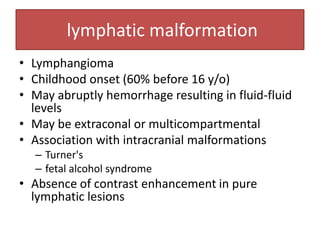 lymphatic malformation
• Lymphangioma
• Childhood onset (60% before 16 y/o)
• May abruptly hemorrhage resulting in fluid-fluid
levels
• May be extraconal or multicompartmental
• Association with intracranial malformations
– Turner's
– fetal alcohol syndrome
• Absence of contrast enhancement in pure
lymphatic lesions
 