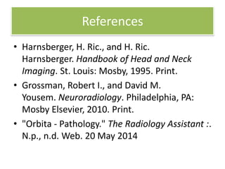 References
• Harnsberger, H. Ric., and H. Ric.
Harnsberger. Handbook of Head and Neck
Imaging. St. Louis: Mosby, 1995. Print.
• Grossman, Robert I., and David M.
Yousem. Neuroradiology. Philadelphia, PA:
Mosby Elsevier, 2010. Print.
• "Orbita - Pathology." The Radiology Assistant :.
N.p., n.d. Web. 20 May 2014
 
