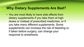 Why Dietary Supplements Are Bad?
• You are most likely to have side effects from
dietary supplements if you take them at high
doses or instead of prescribed medicines, or if
you take many different supplements. Some
supplements can increase the risk of bleeding or,
if taken before surgery, can change your
response to anesthesia.
 