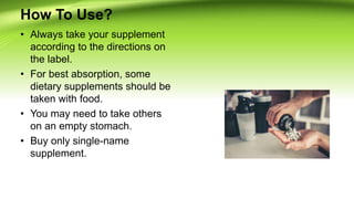How To Use?
• Always take your supplement
according to the directions on
the label.
• For best absorption, some
dietary supplements should be
taken with food.
• You may need to take others
on an empty stomach.
• Buy only single-name
supplement.
 