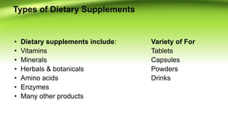 Types of Dietary Supplements
• Dietary supplements include: Variety of For
• Vitamins Tablets
• Minerals Capsules
• Herbals & botanicals Powders
• Amino acids Drinks
• Enzymes
• Many other products
 
